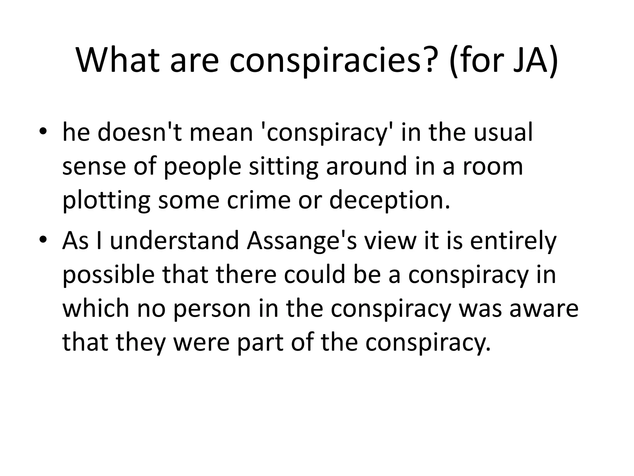 What are conspiracies? (for JA)
• he doesn't mean 'conspiracy' in the usual
sense of people sitting around in a room
plotting some crime or deception.
• As I understand Assange's view it is entirely
possible that there could be a conspiracy in
which no person in the conspiracy was aware
that they were part of the conspiracy.
 