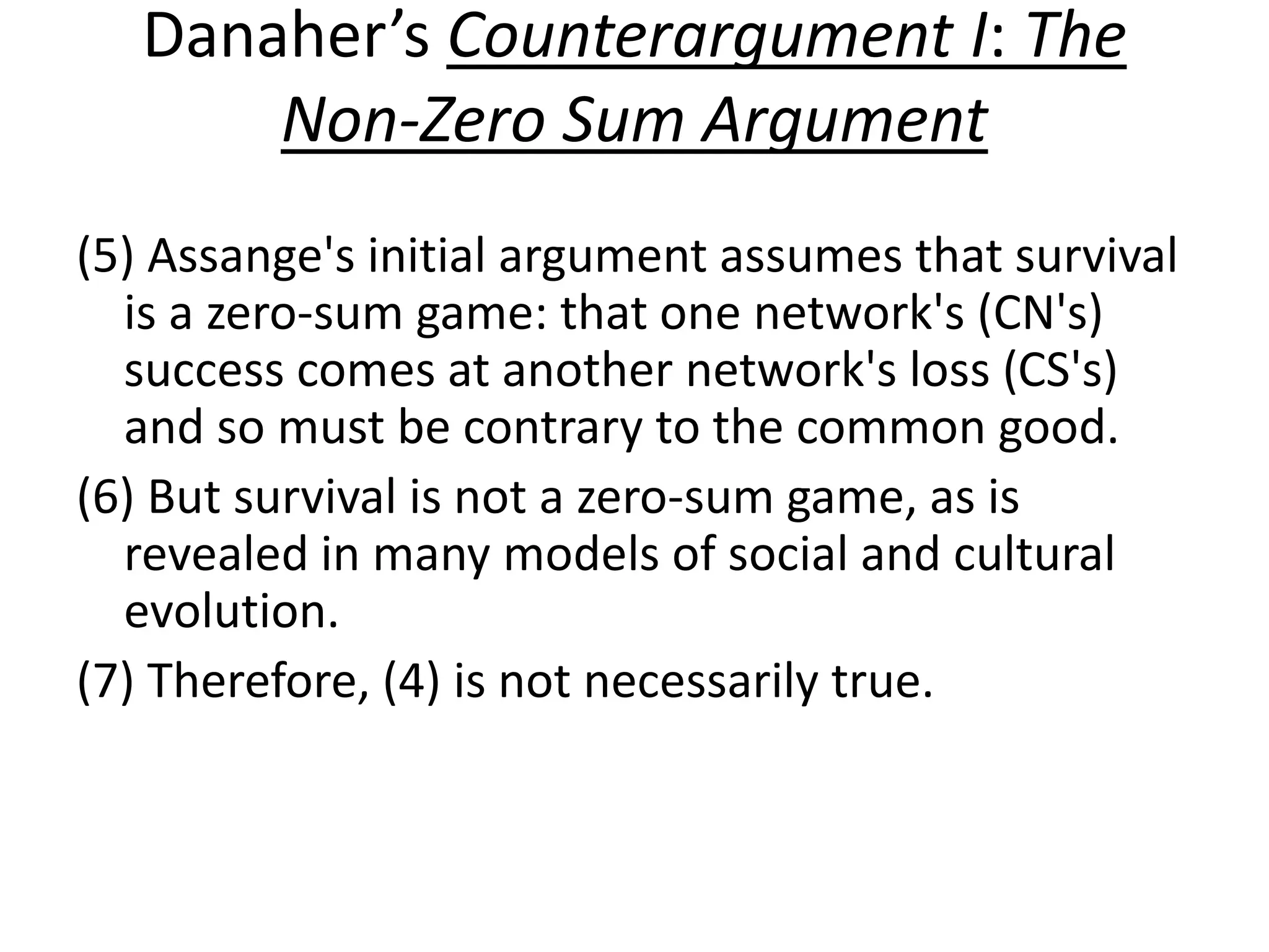 Danaher’s Counterargument I: The
Non-Zero Sum Argument
(5) Assange's initial argument assumes that survival
is a zero-sum game: that one network's (CN's)
success comes at another network's loss (CS's)
and so must be contrary to the common good.
(6) But survival is not a zero-sum game, as is
revealed in many models of social and cultural
evolution.
(7) Therefore, (4) is not necessarily true.
 