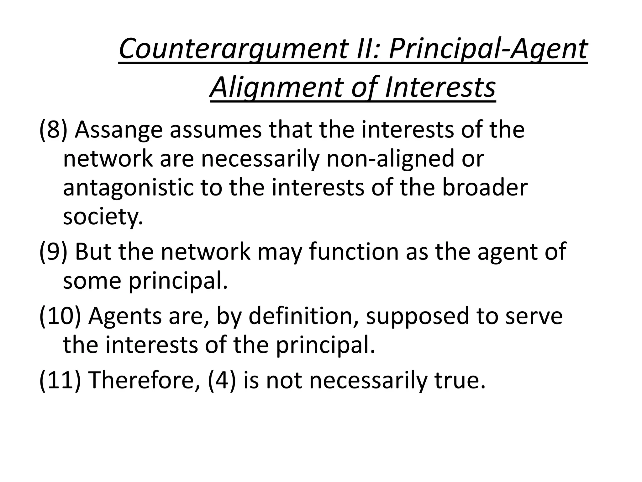 Counterargument II: Principal-Agent
Alignment of Interests
(8) Assange assumes that the interests of the
network are necessarily non-aligned or
antagonistic to the interests of the broader
society.
(9) But the network may function as the agent of
some principal.
(10) Agents are, by definition, supposed to serve
the interests of the principal.
(11) Therefore, (4) is not necessarily true.
 