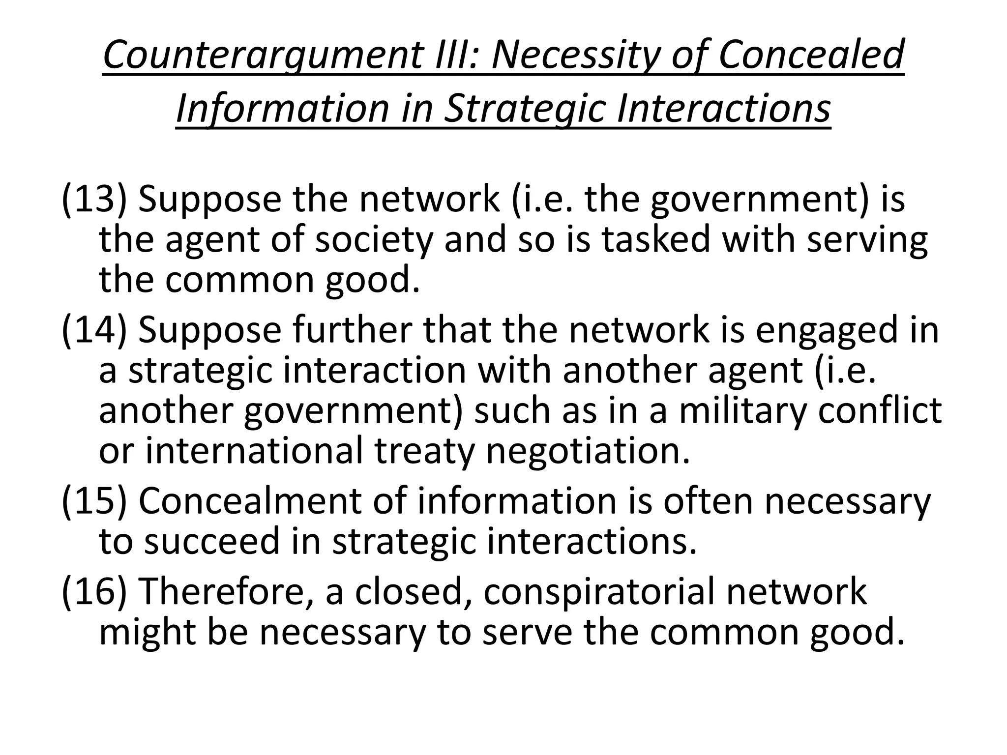 Counterargument III: Necessity of Concealed
Information in Strategic Interactions
(13) Suppose the network (i.e. the government) is
the agent of society and so is tasked with serving
the common good.
(14) Suppose further that the network is engaged in
a strategic interaction with another agent (i.e.
another government) such as in a military conflict
or international treaty negotiation.
(15) Concealment of information is often necessary
to succeed in strategic interactions.
(16) Therefore, a closed, conspiratorial network
might be necessary to serve the common good.
 