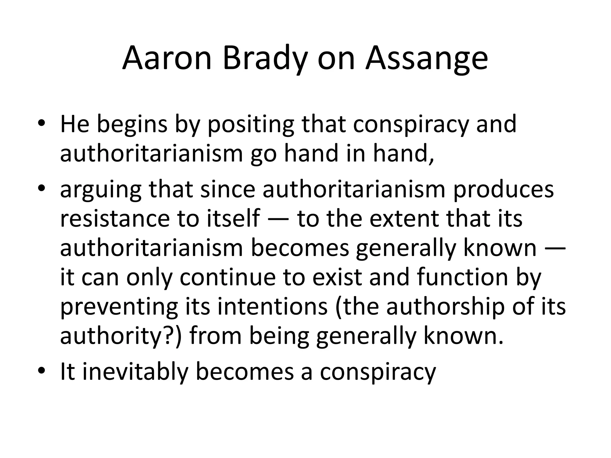 Aaron Brady on Assange
• He begins by positing that conspiracy and
authoritarianism go hand in hand,
• arguing that since authoritarianism produces
resistance to itself — to the extent that its
authoritarianism becomes generally known —
it can only continue to exist and function by
preventing its intentions (the authorship of its
authority?) from being generally known.
• It inevitably becomes a conspiracy
 