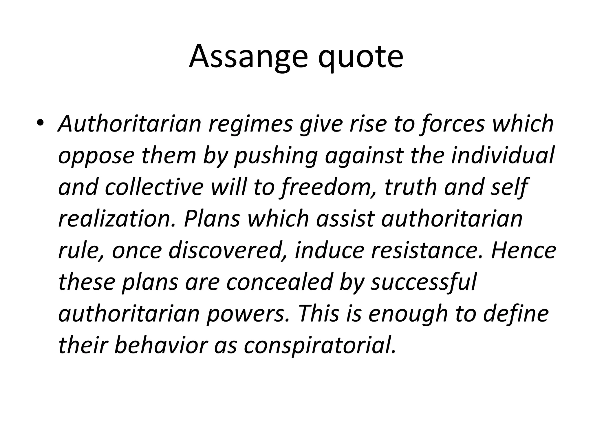 Assange quote
• Authoritarian regimes give rise to forces which
oppose them by pushing against the individual
and collective will to freedom, truth and self
realization. Plans which assist authoritarian
rule, once discovered, induce resistance. Hence
these plans are concealed by successful
authoritarian powers. This is enough to define
their behavior as conspiratorial.
 