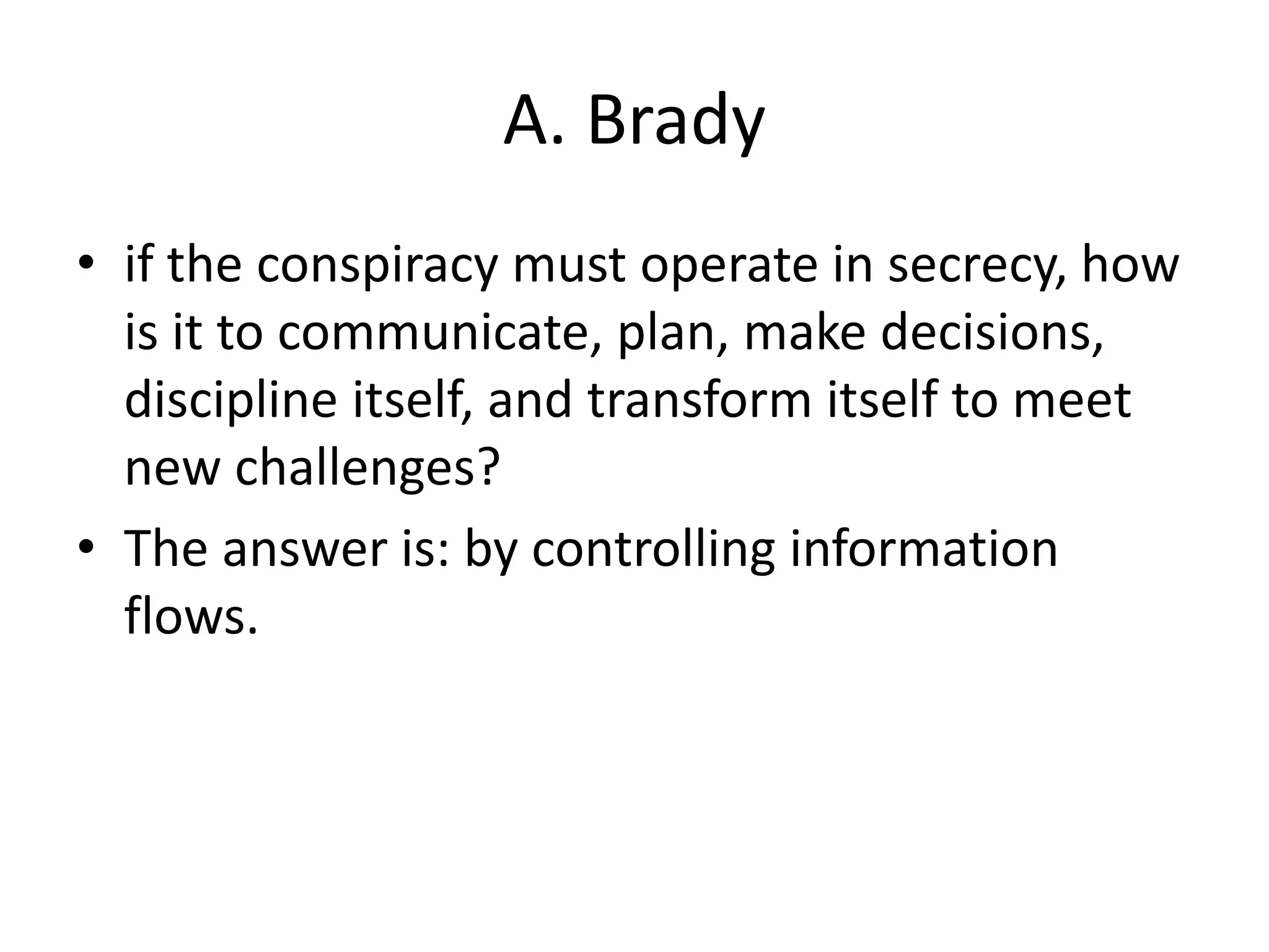 A. Brady
• if the conspiracy must operate in secrecy, how
is it to communicate, plan, make decisions,
discipline itself, and transform itself to meet
new challenges?
• The answer is: by controlling information
flows.
 