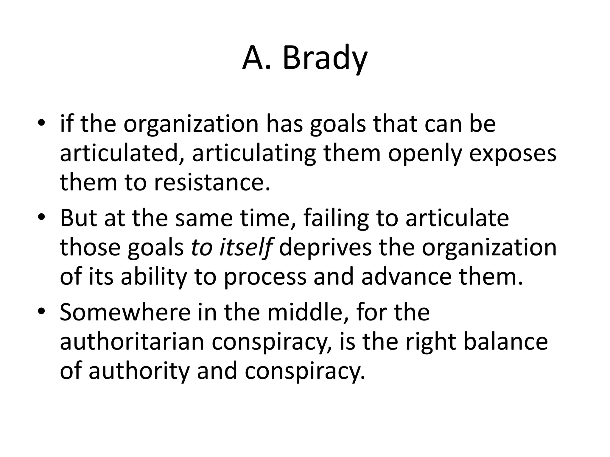 A. Brady
• if the organization has goals that can be
articulated, articulating them openly exposes
them to resistance.
• But at the same time, failing to articulate
those goals to itself deprives the organization
of its ability to process and advance them.
• Somewhere in the middle, for the
authoritarian conspiracy, is the right balance
of authority and conspiracy.
 
