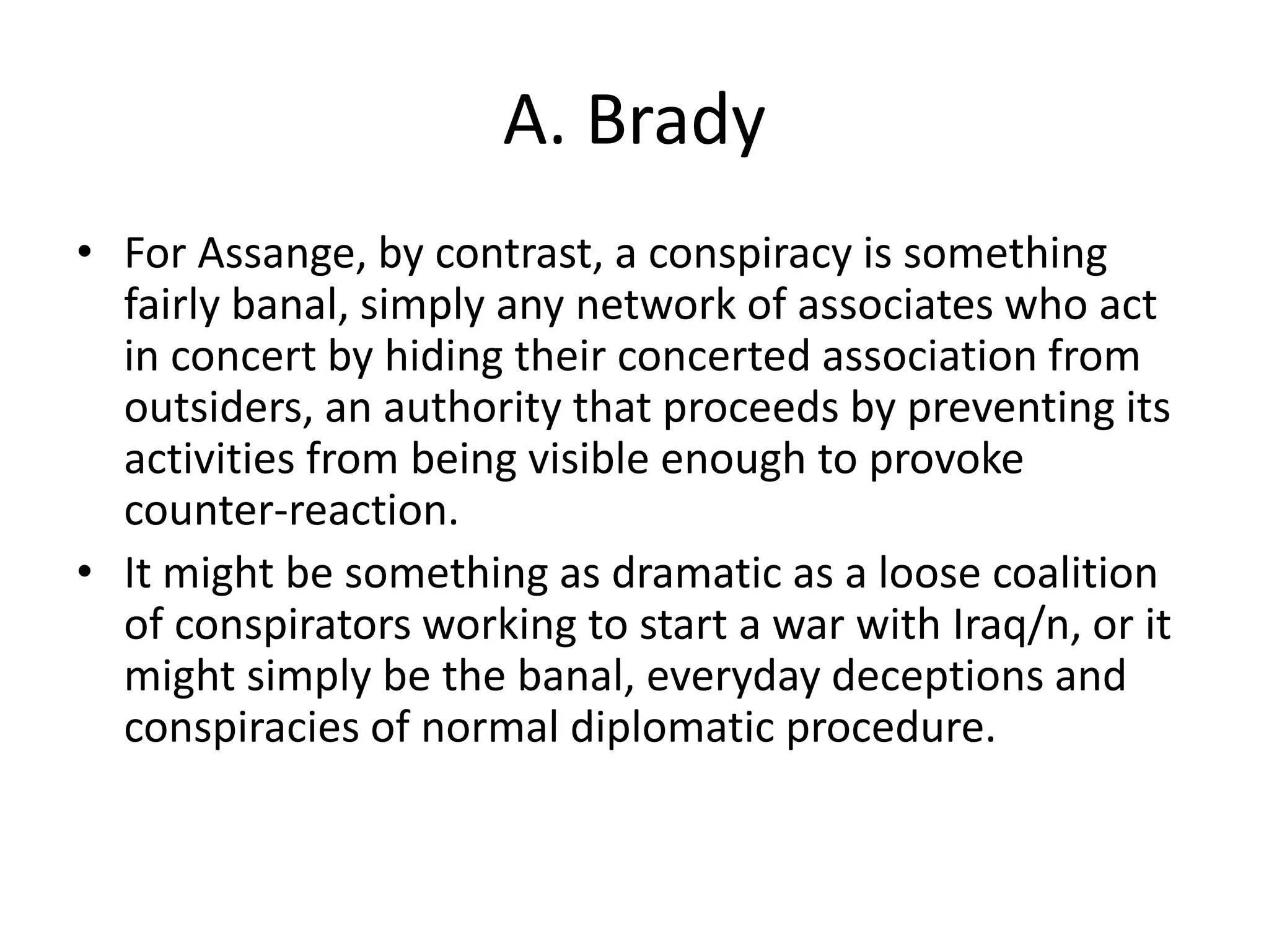 A. Brady
• For Assange, by contrast, a conspiracy is something
fairly banal, simply any network of associates who act
in concert by hiding their concerted association from
outsiders, an authority that proceeds by preventing its
activities from being visible enough to provoke
counter-reaction.
• It might be something as dramatic as a loose coalition
of conspirators working to start a war with Iraq/n, or it
might simply be the banal, everyday deceptions and
conspiracies of normal diplomatic procedure.
 