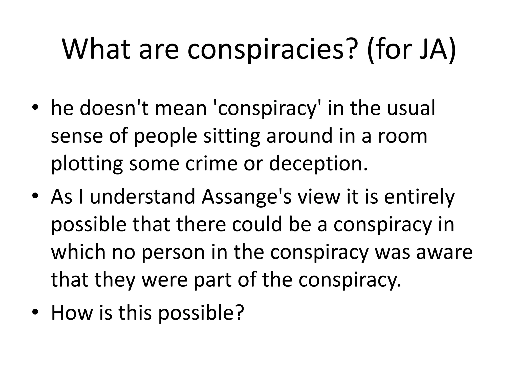 What are conspiracies? (for JA)
• he doesn't mean 'conspiracy' in the usual
sense of people sitting around in a room
plotting some crime or deception.
• As I understand Assange's view it is entirely
possible that there could be a conspiracy in
which no person in the conspiracy was aware
that they were part of the conspiracy.
• How is this possible?
 