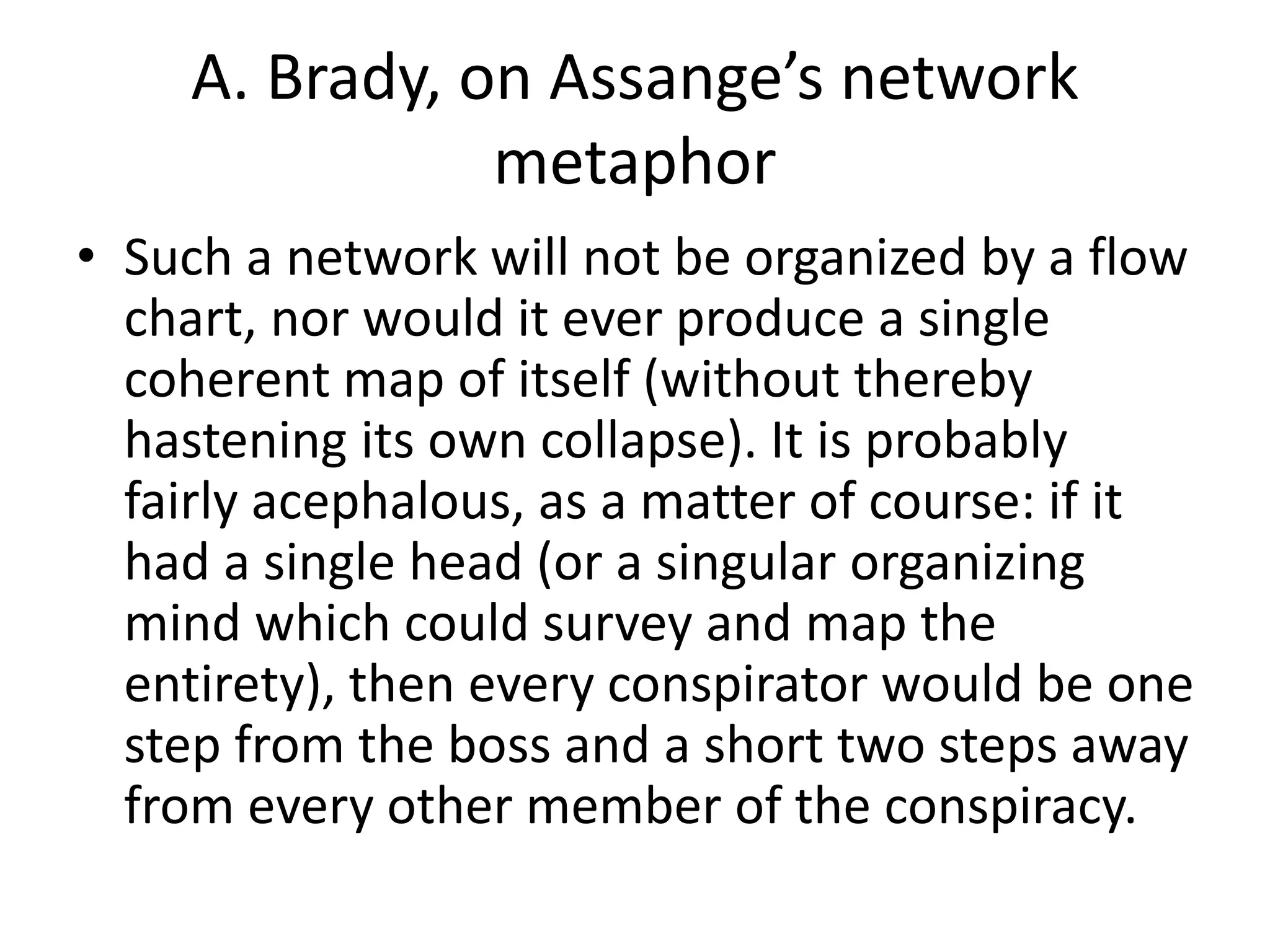 A. Brady, on Assange’s network
metaphor
• Such a network will not be organized by a flow
chart, nor would it ever produce a single
coherent map of itself (without thereby
hastening its own collapse). It is probably
fairly acephalous, as a matter of course: if it
had a single head (or a singular organizing
mind which could survey and map the
entirety), then every conspirator would be one
step from the boss and a short two steps away
from every other member of the conspiracy.
 