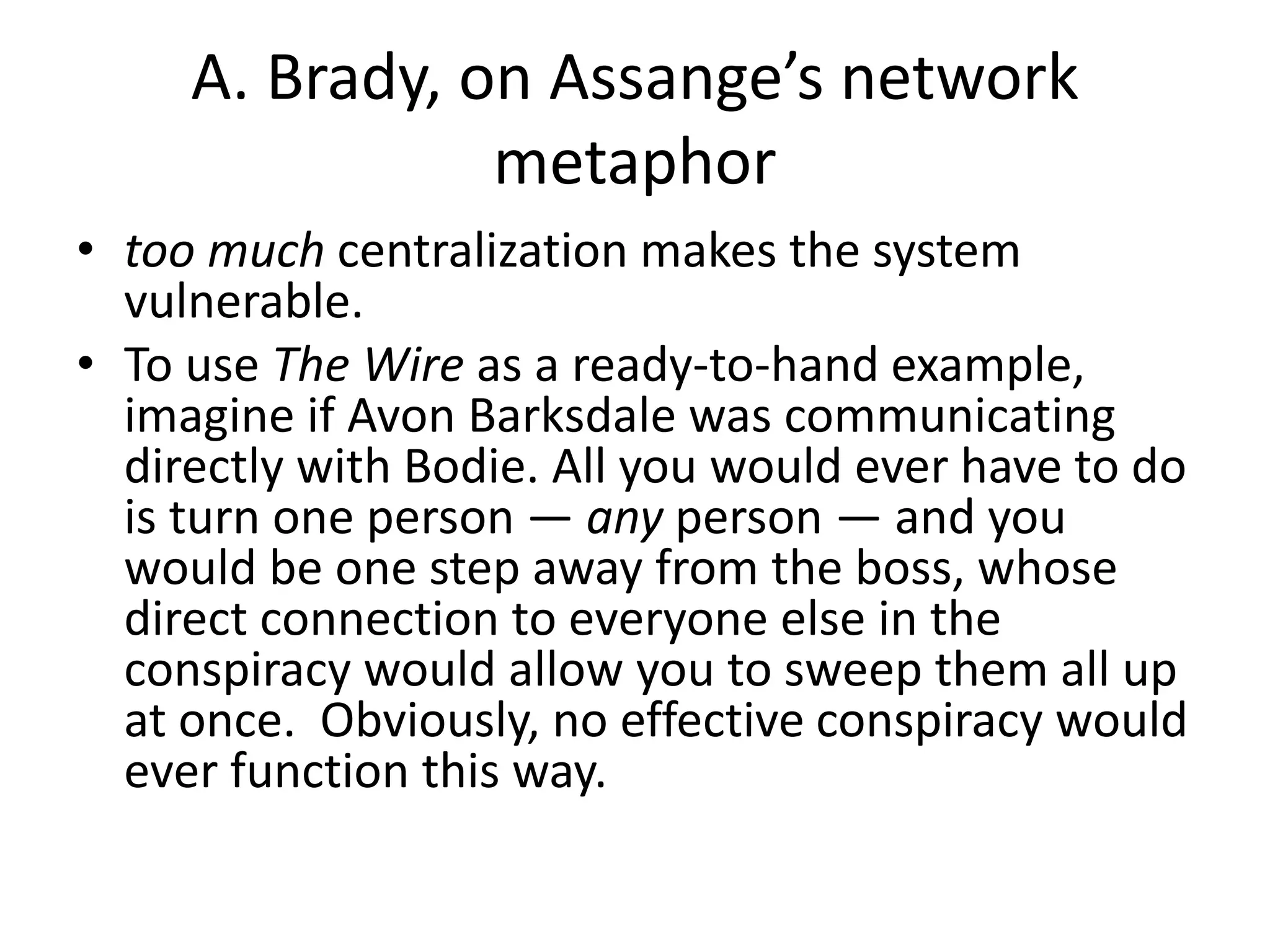 A. Brady, on Assange’s network
metaphor
• too much centralization makes the system
vulnerable.
• To use The Wire as a ready-to-hand example,
imagine if Avon Barksdale was communicating
directly with Bodie. All you would ever have to do
is turn one person — any person — and you
would be one step away from the boss, whose
direct connection to everyone else in the
conspiracy would allow you to sweep them all up
at once. Obviously, no effective conspiracy would
ever function this way.
 