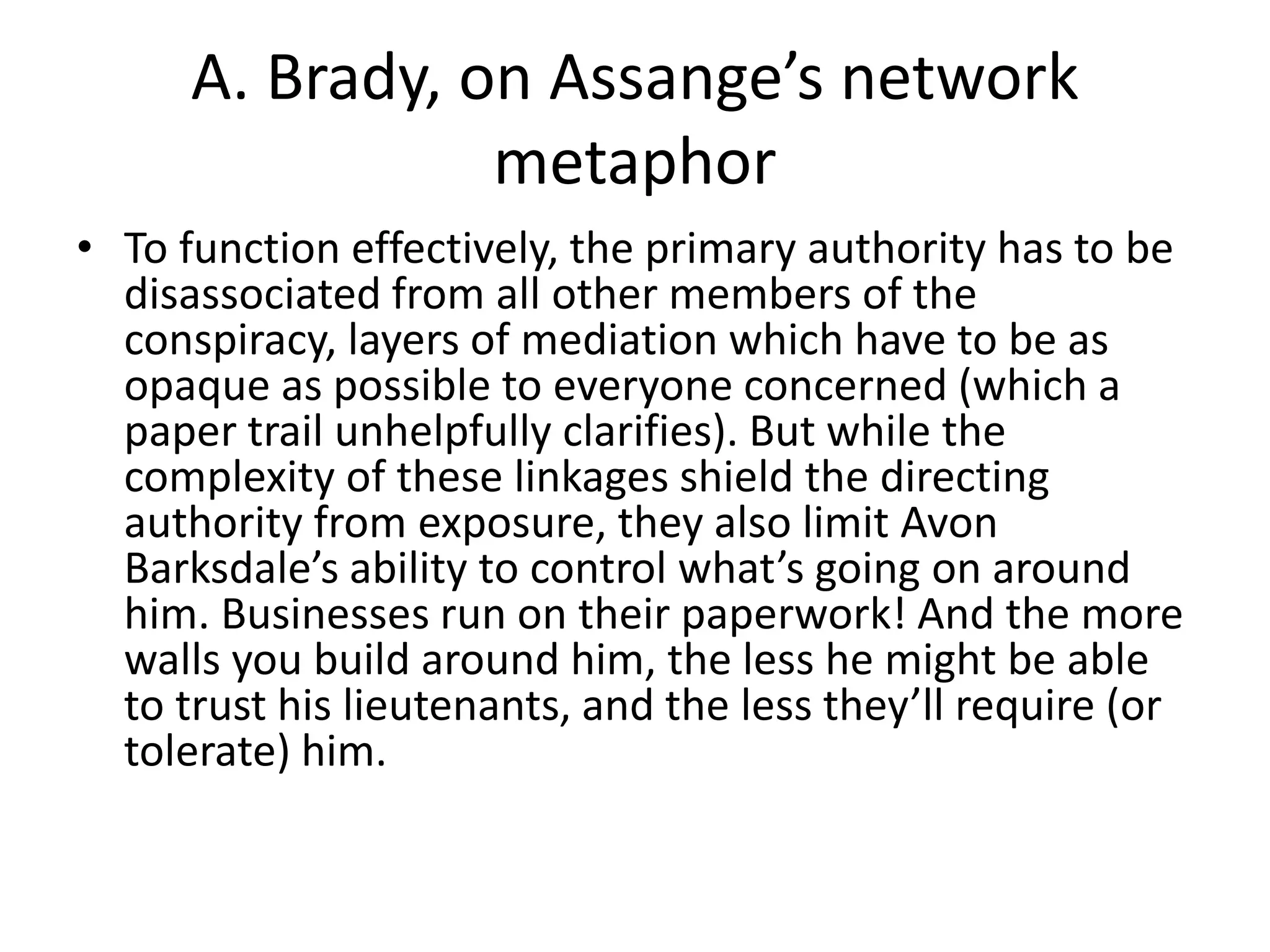 A. Brady, on Assange’s network
metaphor
• To function effectively, the primary authority has to be
disassociated from all other members of the
conspiracy, layers of mediation which have to be as
opaque as possible to everyone concerned (which a
paper trail unhelpfully clarifies). But while the
complexity of these linkages shield the directing
authority from exposure, they also limit Avon
Barksdale’s ability to control what’s going on around
him. Businesses run on their paperwork! And the more
walls you build around him, the less he might be able
to trust his lieutenants, and the less they’ll require (or
tolerate) him.
 