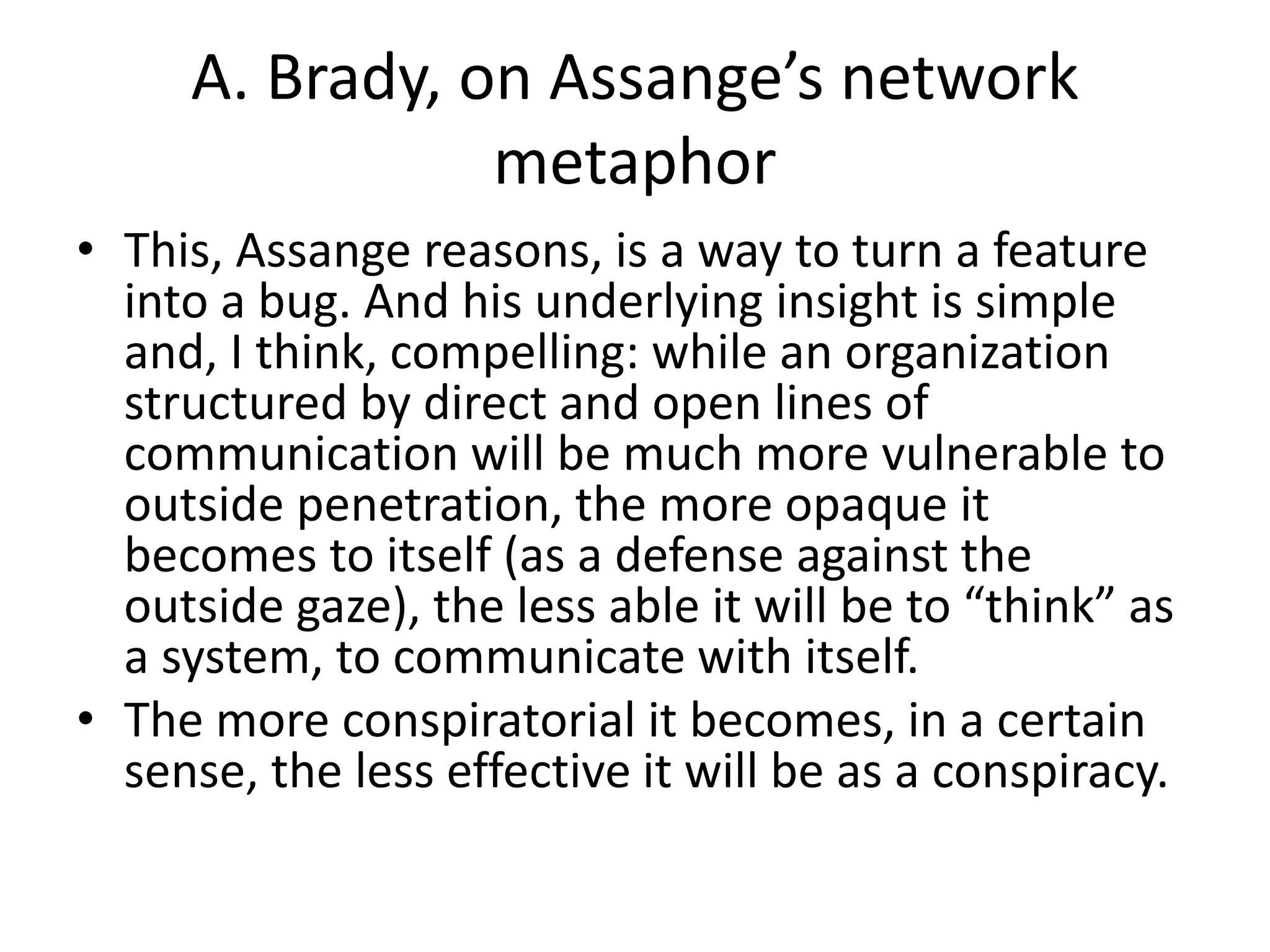 A. Brady, on Assange’s network
metaphor
• This, Assange reasons, is a way to turn a feature
into a bug. And his underlying insight is simple
and, I think, compelling: while an organization
structured by direct and open lines of
communication will be much more vulnerable to
outside penetration, the more opaque it
becomes to itself (as a defense against the
outside gaze), the less able it will be to “think” as
a system, to communicate with itself.
• The more conspiratorial it becomes, in a certain
sense, the less effective it will be as a conspiracy.
 