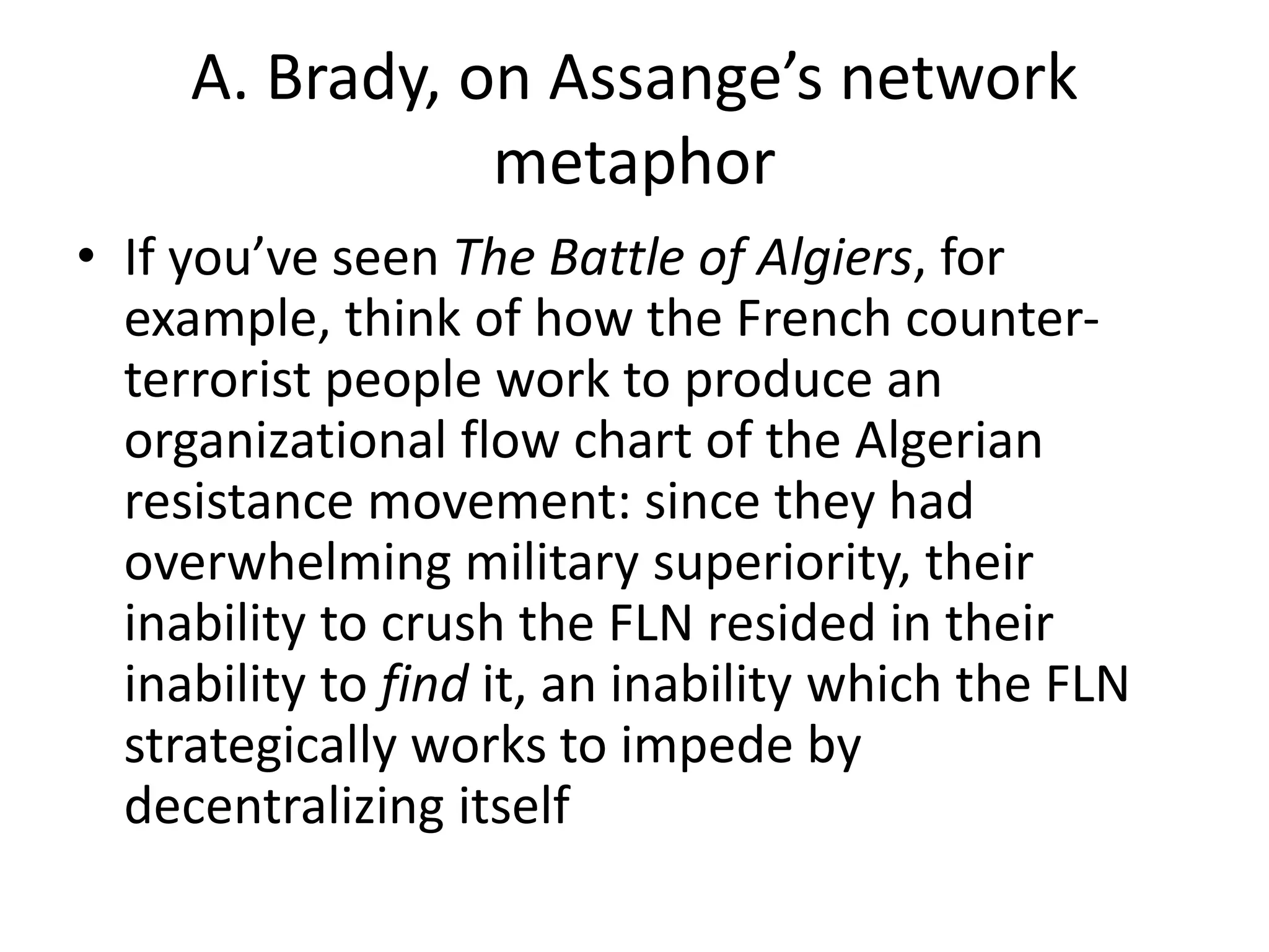 A. Brady, on Assange’s network
metaphor
• If you’ve seen The Battle of Algiers, for
example, think of how the French counter-
terrorist people work to produce an
organizational flow chart of the Algerian
resistance movement: since they had
overwhelming military superiority, their
inability to crush the FLN resided in their
inability to find it, an inability which the FLN
strategically works to impede by
decentralizing itself
 