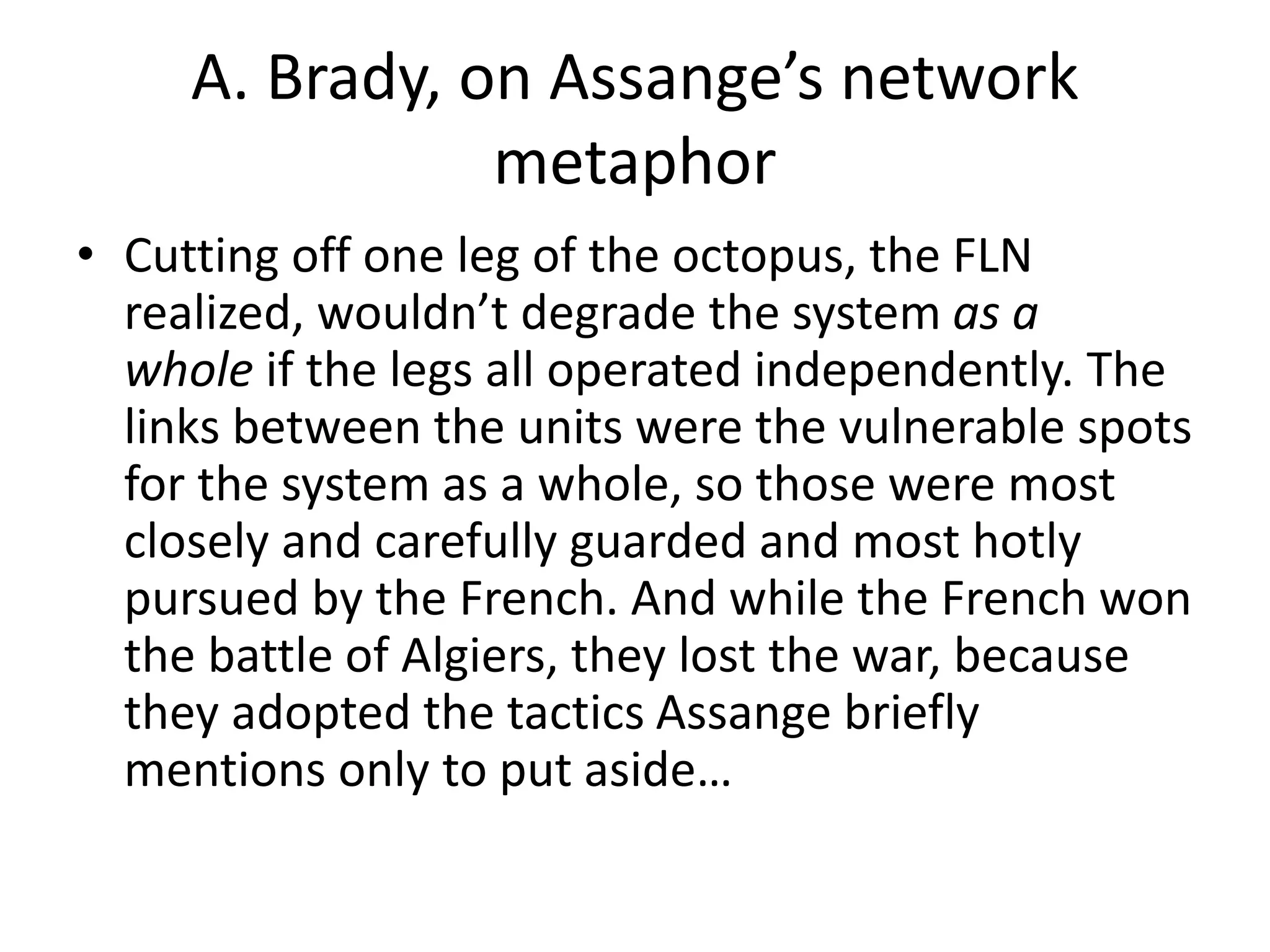 A. Brady, on Assange’s network
metaphor
• Cutting off one leg of the octopus, the FLN
realized, wouldn’t degrade the system as a
whole if the legs all operated independently. The
links between the units were the vulnerable spots
for the system as a whole, so those were most
closely and carefully guarded and most hotly
pursued by the French. And while the French won
the battle of Algiers, they lost the war, because
they adopted the tactics Assange briefly
mentions only to put aside…
 