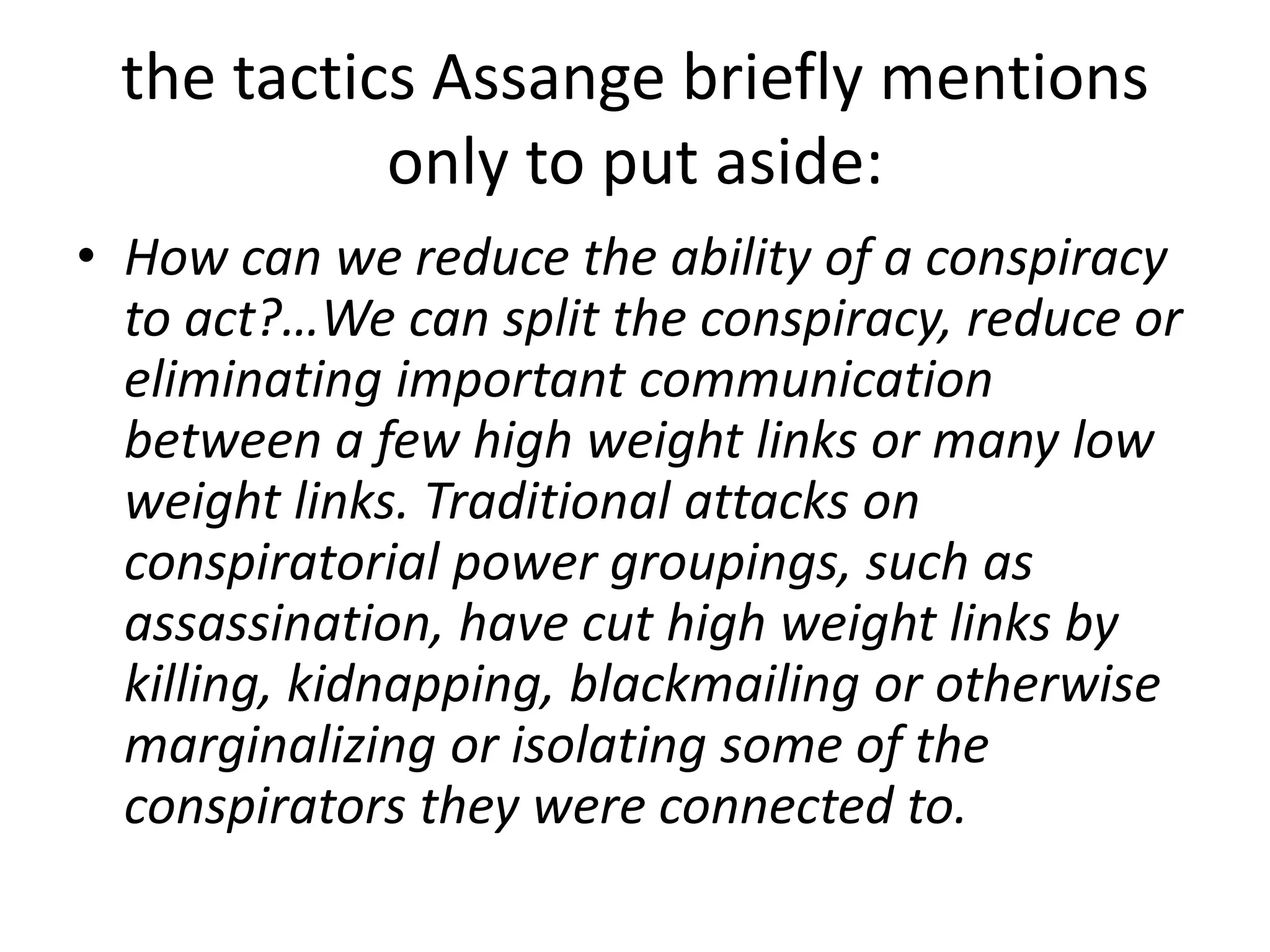 the tactics Assange briefly mentions
only to put aside:
• How can we reduce the ability of a conspiracy
to act?…We can split the conspiracy, reduce or
eliminating important communication
between a few high weight links or many low
weight links. Traditional attacks on
conspiratorial power groupings, such as
assassination, have cut high weight links by
killing, kidnapping, blackmailing or otherwise
marginalizing or isolating some of the
conspirators they were connected to.
 