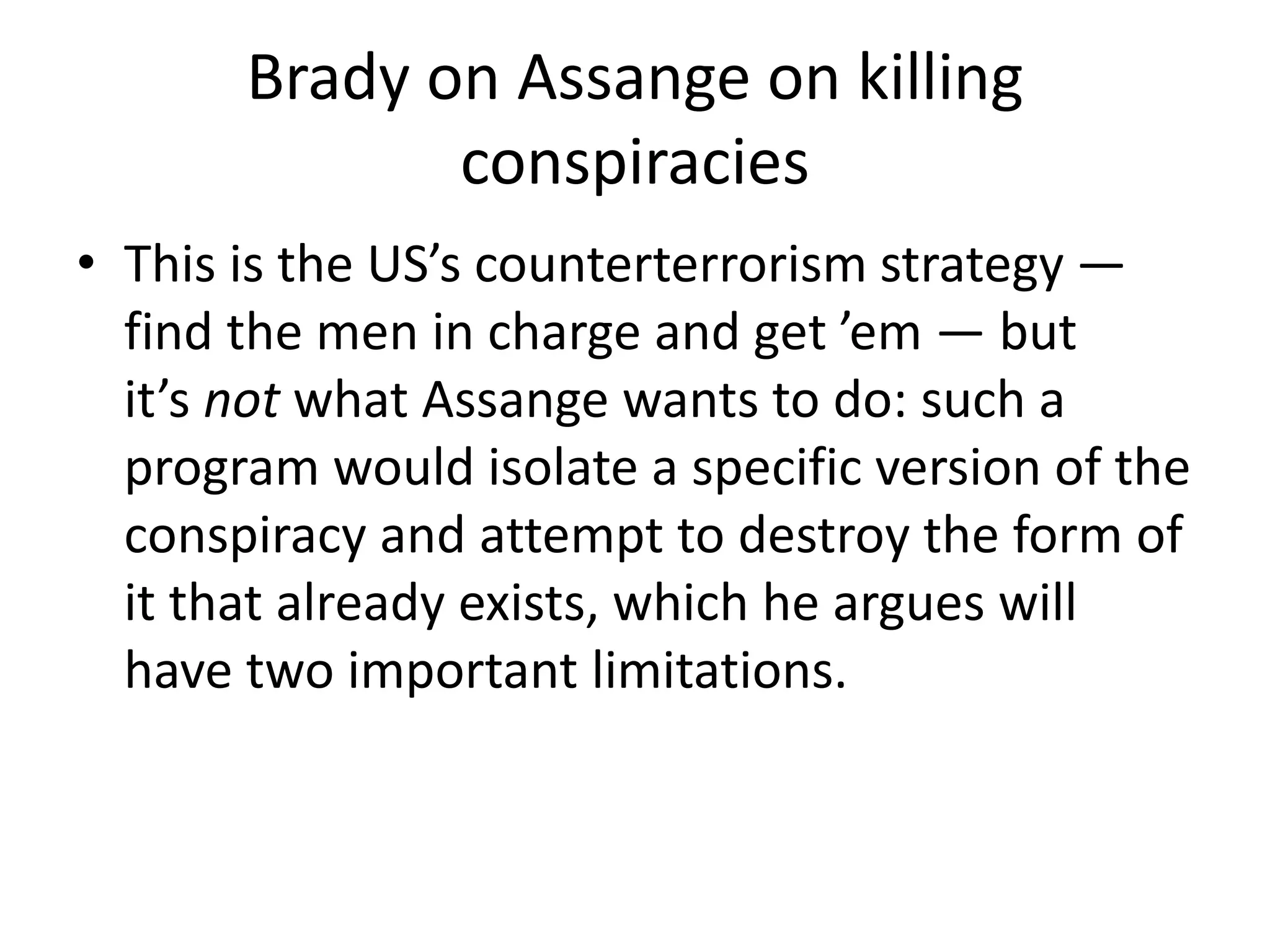 Brady on Assange on killing
conspiracies
• This is the US’s counterterrorism strategy —
find the men in charge and get ’em — but
it’s not what Assange wants to do: such a
program would isolate a specific version of the
conspiracy and attempt to destroy the form of
it that already exists, which he argues will
have two important limitations.
 