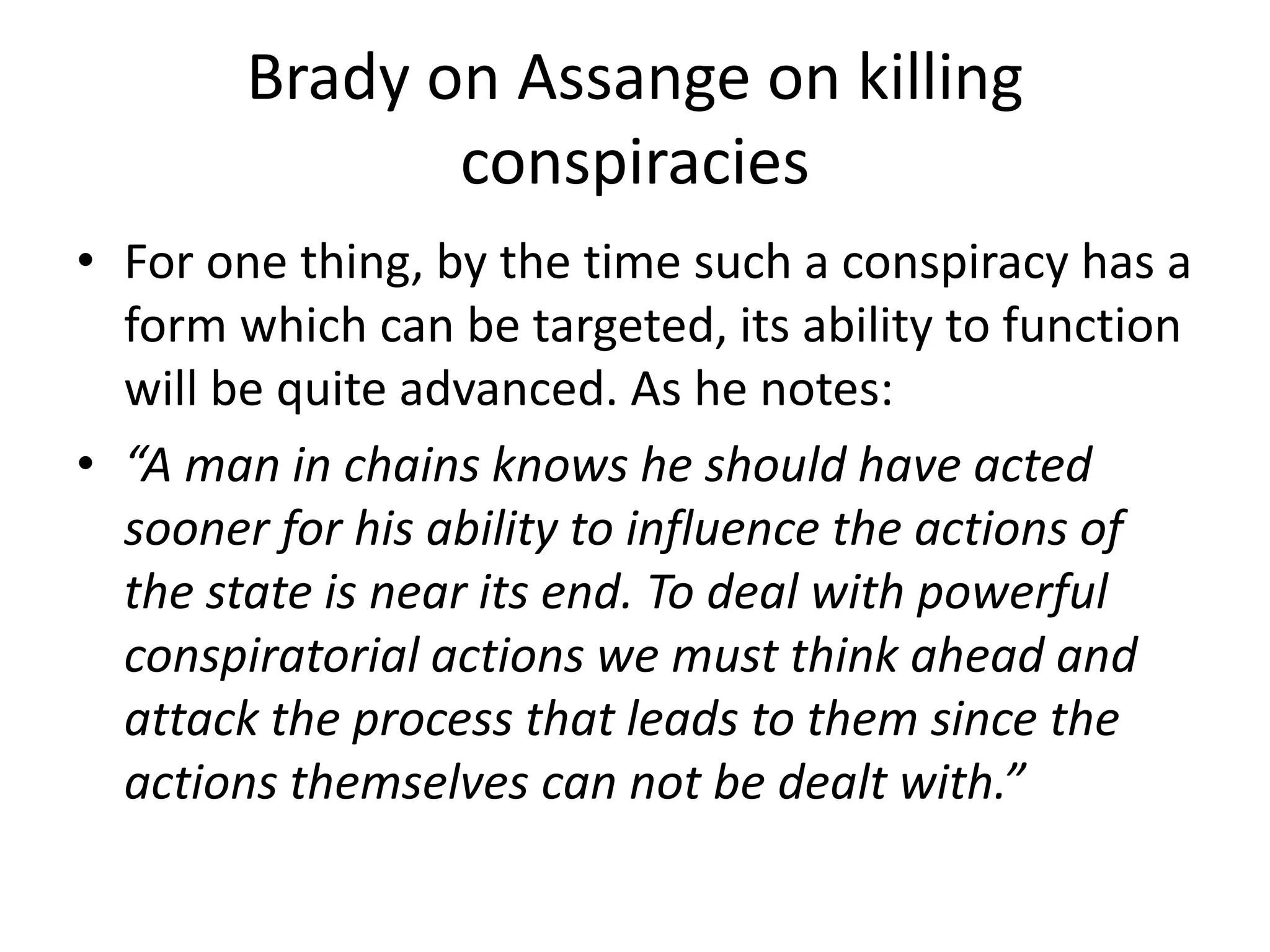 Brady on Assange on killing
conspiracies
• For one thing, by the time such a conspiracy has a
form which can be targeted, its ability to function
will be quite advanced. As he notes:
• “A man in chains knows he should have acted
sooner for his ability to influence the actions of
the state is near its end. To deal with powerful
conspiratorial actions we must think ahead and
attack the process that leads to them since the
actions themselves can not be dealt with.”
 