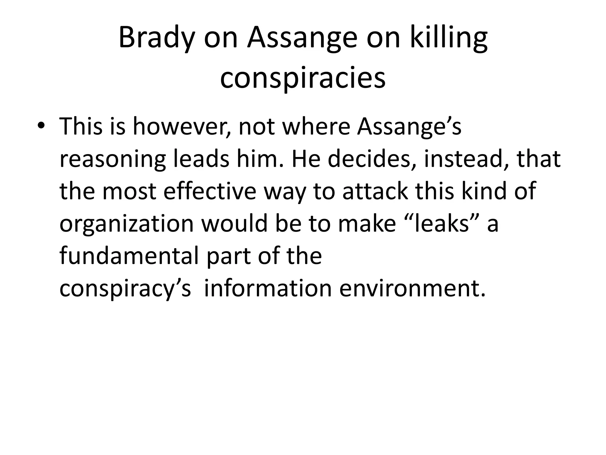 Brady on Assange on killing
conspiracies
• This is however, not where Assange’s
reasoning leads him. He decides, instead, that
the most effective way to attack this kind of
organization would be to make “leaks” a
fundamental part of the
conspiracy’s information environment.
 