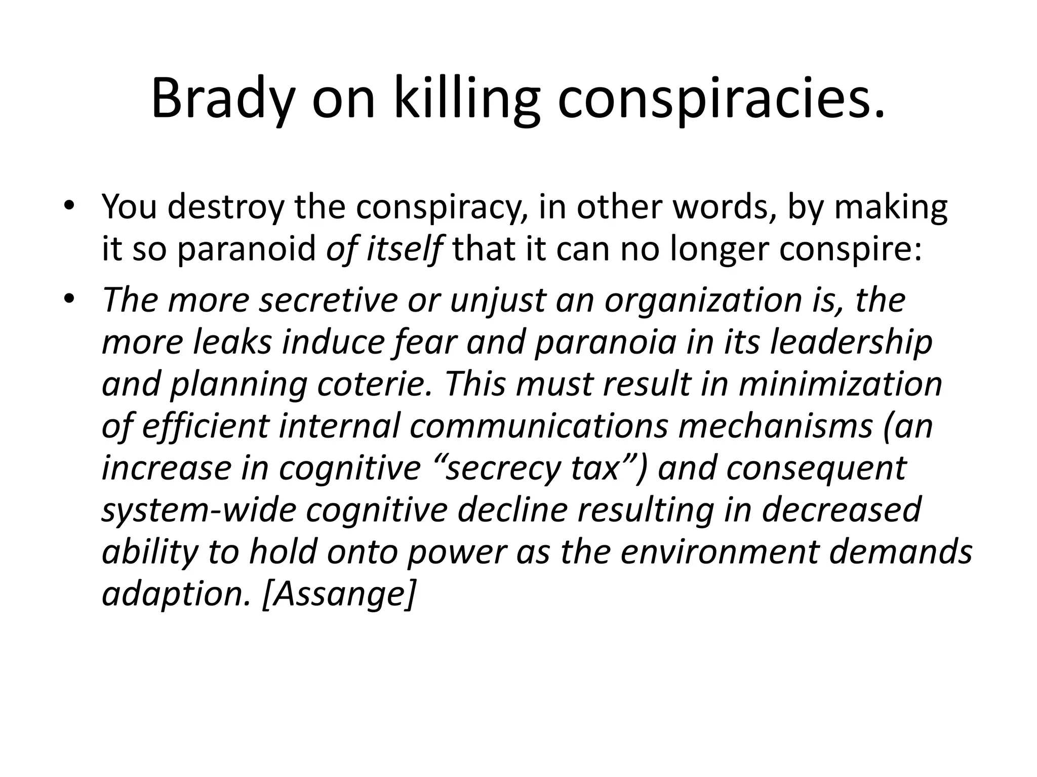Brady on killing conspiracies.
• You destroy the conspiracy, in other words, by making
it so paranoid of itself that it can no longer conspire:
• The more secretive or unjust an organization is, the
more leaks induce fear and paranoia in its leadership
and planning coterie. This must result in minimization
of efficient internal communications mechanisms (an
increase in cognitive “secrecy tax”) and consequent
system-wide cognitive decline resulting in decreased
ability to hold onto power as the environment demands
adaption. [Assange]
 