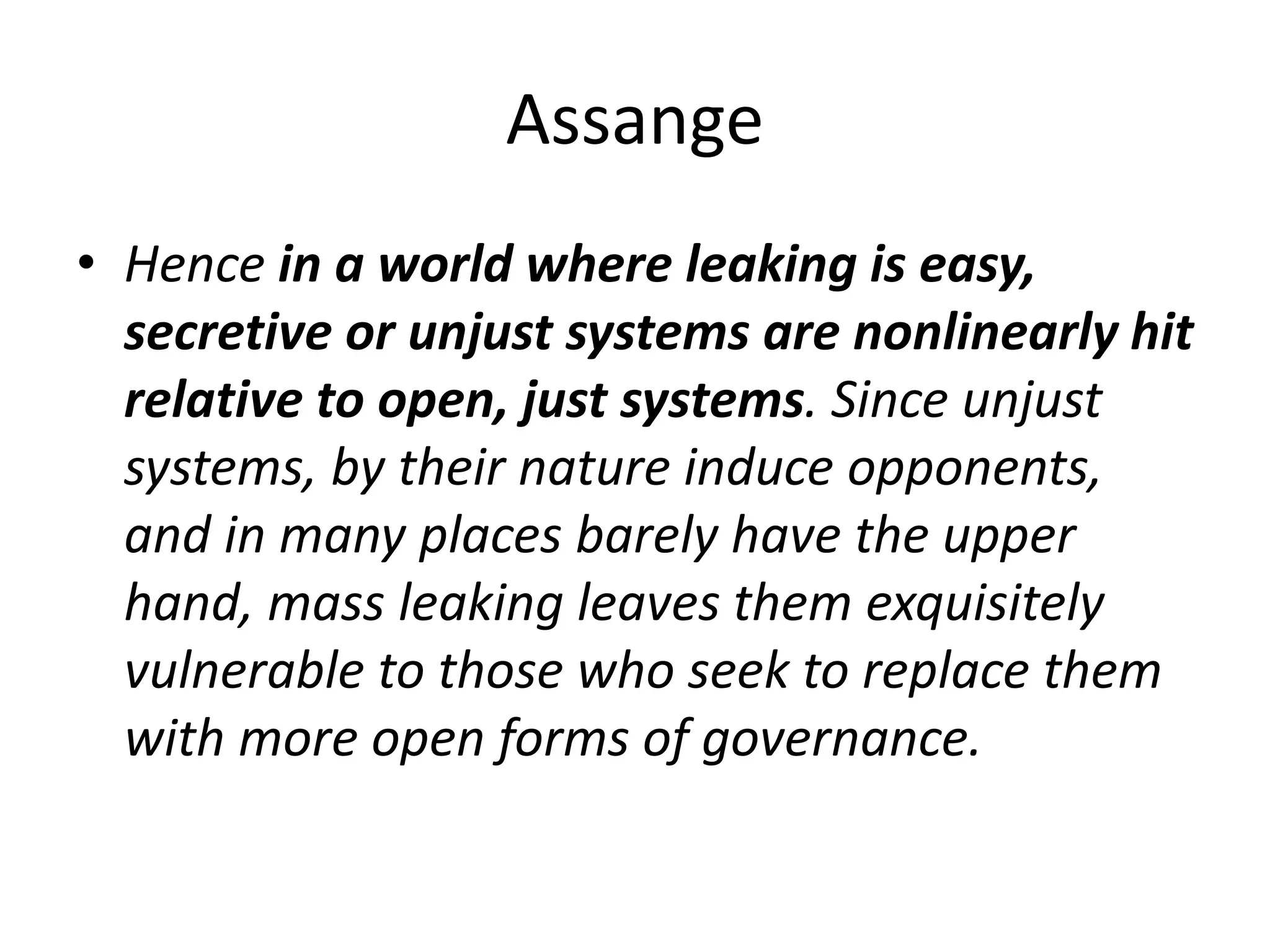 Assange
• Hence in a world where leaking is easy,
secretive or unjust systems are nonlinearly hit
relative to open, just systems. Since unjust
systems, by their nature induce opponents,
and in many places barely have the upper
hand, mass leaking leaves them exquisitely
vulnerable to those who seek to replace them
with more open forms of governance.
 