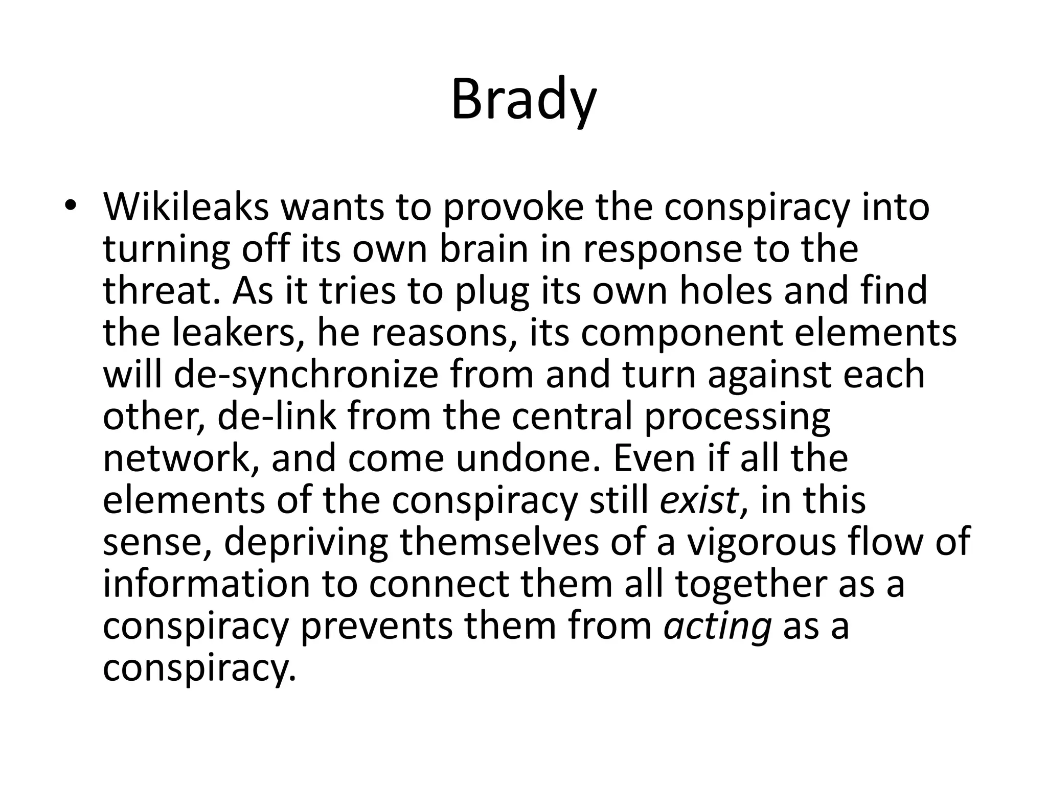 Brady
• Wikileaks wants to provoke the conspiracy into
turning off its own brain in response to the
threat. As it tries to plug its own holes and find
the leakers, he reasons, its component elements
will de-synchronize from and turn against each
other, de-link from the central processing
network, and come undone. Even if all the
elements of the conspiracy still exist, in this
sense, depriving themselves of a vigorous flow of
information to connect them all together as a
conspiracy prevents them from acting as a
conspiracy.
 