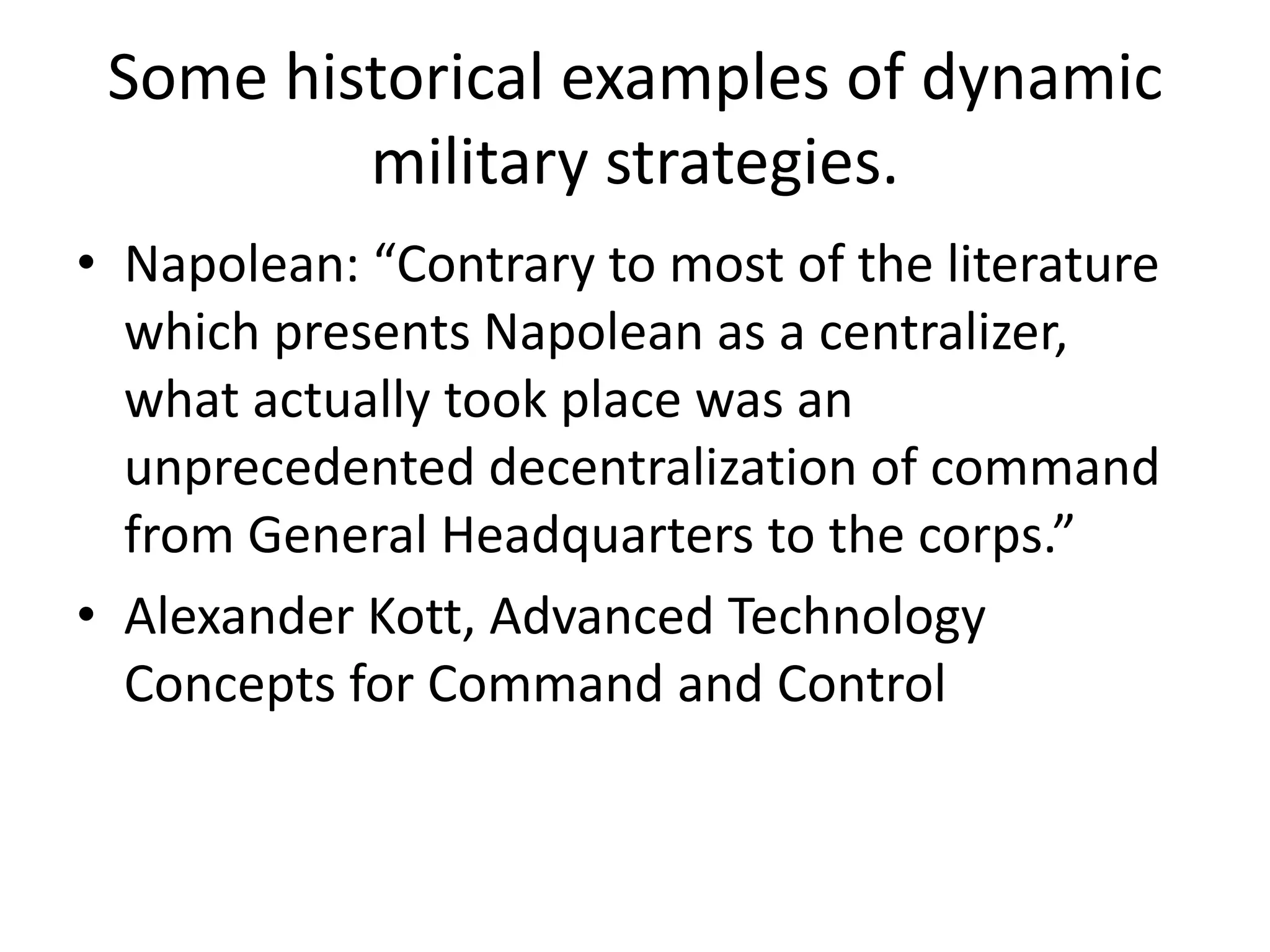 Some historical examples of dynamic
military strategies.
• Napolean: “Contrary to most of the literature
which presents Napolean as a centralizer,
what actually took place was an
unprecedented decentralization of command
from General Headquarters to the corps.”
• Alexander Kott, Advanced Technology
Concepts for Command and Control
 