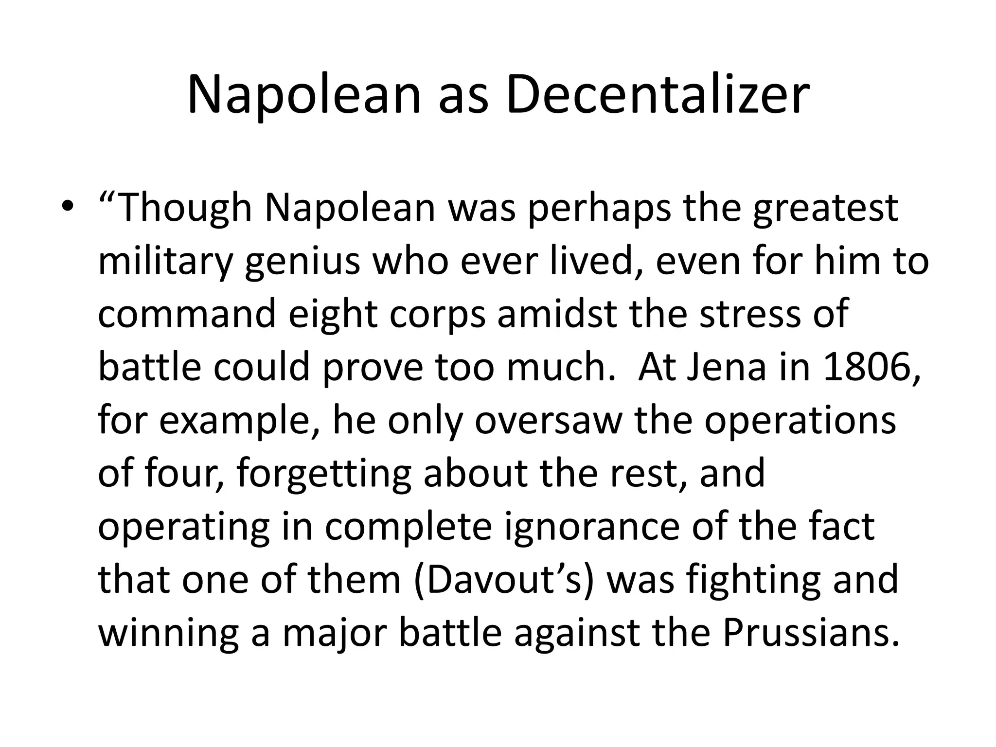 Napolean as Decentalizer
• “Though Napolean was perhaps the greatest
military genius who ever lived, even for him to
command eight corps amidst the stress of
battle could prove too much. At Jena in 1806,
for example, he only oversaw the operations
of four, forgetting about the rest, and
operating in complete ignorance of the fact
that one of them (Davout’s) was fighting and
winning a major battle against the Prussians.
 