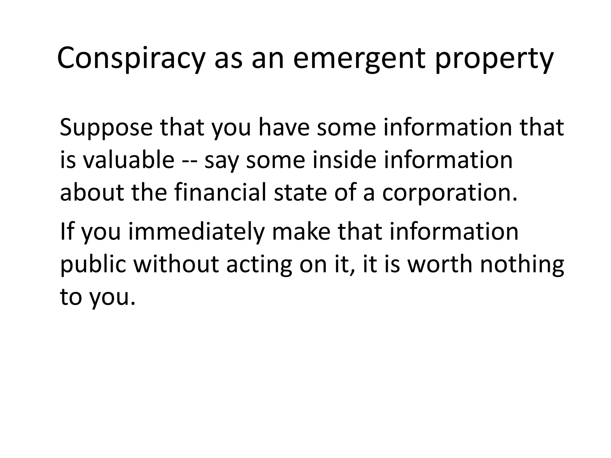 Conspiracy as an emergent property
Suppose that you have some information that
is valuable -- say some inside information
about the financial state of a corporation.
If you immediately make that information
public without acting on it, it is worth nothing
to you.
 