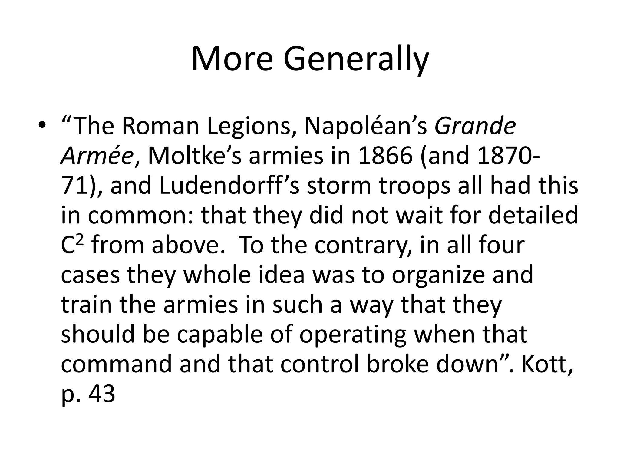 More Generally
• “The Roman Legions, Napoléan’s Grande
Armée, Moltke’s armies in 1866 (and 1870-
71), and Ludendorff’s storm troops all had this
in common: that they did not wait for detailed
C2 from above. To the contrary, in all four
cases they whole idea was to organize and
train the armies in such a way that they
should be capable of operating when that
command and that control broke down”. Kott,
p. 43
 