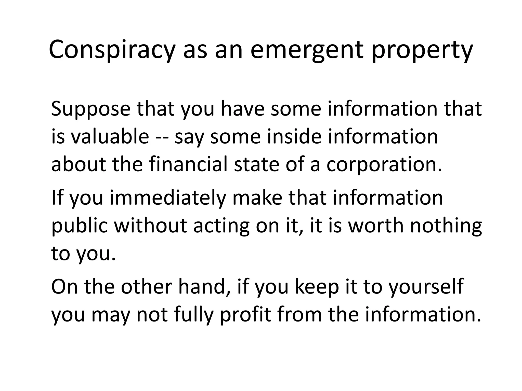 Conspiracy as an emergent property
Suppose that you have some information that
is valuable -- say some inside information
about the financial state of a corporation.
If you immediately make that information
public without acting on it, it is worth nothing
to you.
On the other hand, if you keep it to yourself
you may not fully profit from the information.
 