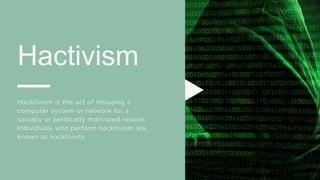 Hactivism
Hacktivism is the act of misusing a
computer system or network for a
socially or politically motivated reason.
Individuals who perform hacktivism are
known as hacktivists.
 