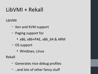 LibVMI + Rekall 
LibVMI 
– Xen and KVM support 
– Paging support for 
● x86, x86+PAE, x86_64 & ARM 
– OS support 
● Windows, Linux 
Rekall 
– Generates nice debug profiles 
– ..and lots of other fancy stuff 
 