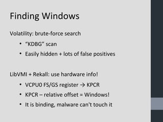 Finding Windows 
Volatility: brute-force search 
● “KDBG” scan 
● Easily hidden + lots of false positives 
LibVMI + Rekall: use hardware info! 
● VCPU0 FS/GS register → KPCR 
● KPCR – relative offset = Windows! 
● It is binding, malware can't touch it 
 