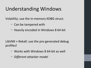 Understanding Windows 
Volatility: use the in-memory KDBG struct. 
– Can be tampered with 
– Heavily encoded in Windows 8 64-bit 
LibVMI + Rekall: use the pre-generated debug 
profiles! 
– Works with Windows 8 64-bit as well 
– Different attacker model 
 