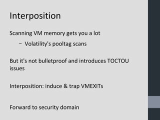 Interposition 
Scanning VM memory gets you a lot 
– Volatility's pooltag scans 
But it's not bulletproof and introduces TOCTOU 
issues 
Interposition: induce & trap VMEXITs 
Forward to security domain 
 
