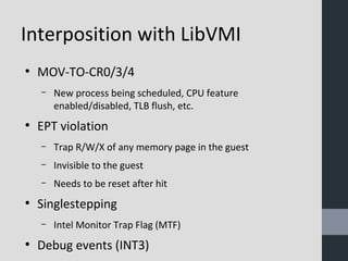 Interposition with LibVMI 
● MOV-TO-CR0/3/4 
– New process being scheduled, CPU feature 
enabled/disabled, TLB flush, etc. 
● EPT violation 
– Trap R/W/X of any memory page in the guest 
– Invisible to the guest 
– Needs to be reset after hit 
● Singlestepping 
– Intel Monitor Trap Flag (MTF) 
● Debug events (INT3) 
 