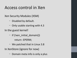Access control in Xen 
Xen Security Modules (XSM) 
– Disabled by default. 
– Only usable starting with 4.3 
In the guest kernel! 
– if (!xen_initial_domain()) 
return -EPERM; 
– We patched that in Linux 3.8 
In XenStore (ignore for now) 
– Domain meta info is only a plus 
 
