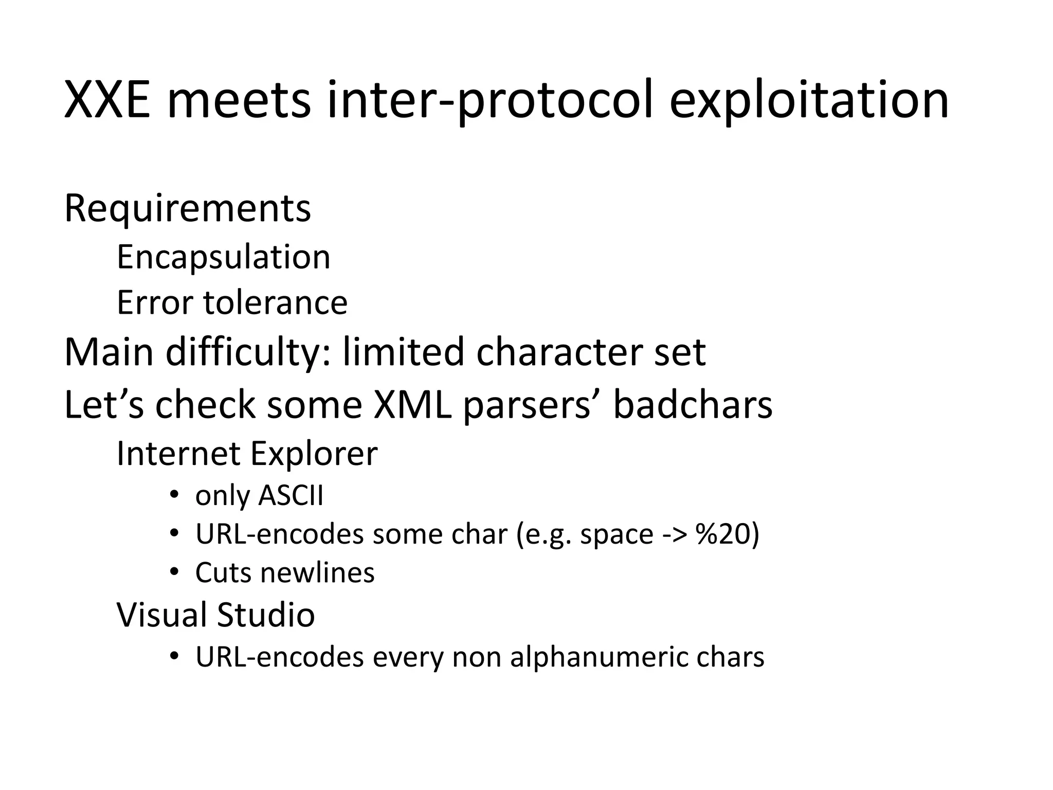 XXE meets inter-protocol exploitation
Requirements
Encapsulation
Error tolerance
Main difficulty: limited character set
Let’s check some XML parsers’ badchars
Internet Explorer
• only ASCII
• URL-encodes some char (e.g. space -> %20)
• Cuts newlines
Visual Studio
• URL-encodes every non alphanumeric chars
 