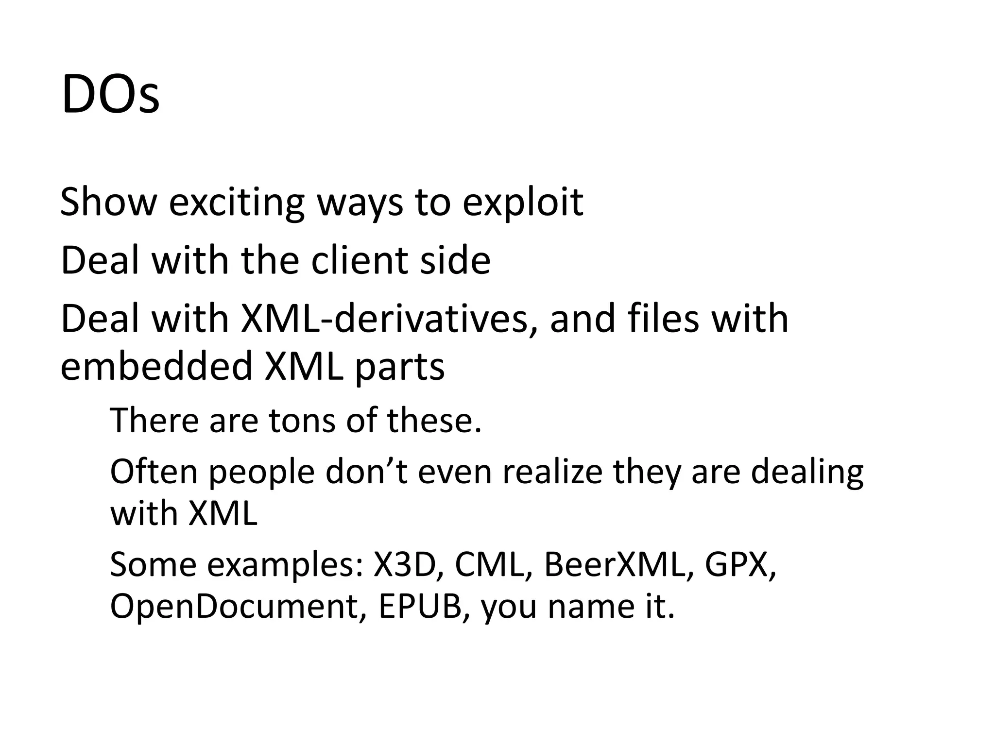 DOs
Show exciting ways to exploit
Deal with the client side
Deal with XML-derivatives, and files with
embedded XML parts
There are tons of these.
Often people don’t even realize they are dealing
with XML
Some examples: X3D, CML, BeerXML, GPX,
OpenDocument, EPUB, you name it.
 