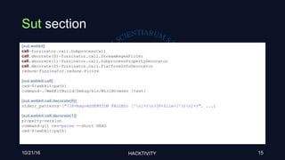 Sut section
10/21/16 HACKTIVITY 15
[sut.webkit]
call=fuzzinator.call.SubprocessCall
call.decorate(0)=fuzzinator.call.StreamRegexFilter
call.decorate(1)=fuzzinator.call.SubprocessPropertyDecorator
call.decorate(2)=fuzzinator.call.PlatformInfoDecorator
reduce=fuzzinator.reduce.Picire
[sut.webkit.call]
cwd=${webkit:path}
command=./WebKitBuild/Debug/bin/MiniBrowser {test}
[sut.webkit.call.decorate(0)]
stderr_patterns=["(?P<msg>ASSERTION FAILED: [^n]+)n(?P<file>[^()n]+)", ...]
[sut.webkit.call.decorate(1)]
property=version
command=git rev-parse --short HEAD
cwd=${webkit:path}
 