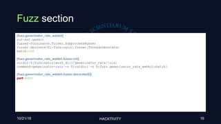 Fuzz section
10/21/16 HACKTIVITY 16
[fuzz.generinator_rats_webkit]
sut=sut.webkit
fuzzer=fuzzinator.fuzzer.SubprocessRunner
fuzzer.decorate(0)=fuzzinator.fuzzer.TornadoDecorator
batch=100
[fuzz.generinator_rats_webkit.fuzzer.init]
outdir=${fuzzinator:work_dir}/generinator_rats/{uid}
command=generinator-rats -o ${outdir} -n ${fuzz.generinator_rats_webkit:batch}
[fuzz.generinator_rats_webkit.fuzzer.decorate(0)]
port=8000
 