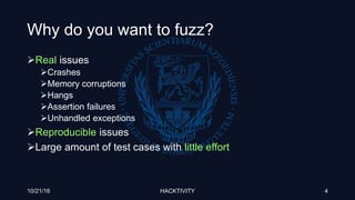 Why do you want to fuzz?
Real issues
Crashes
Memory corruptions
Hangs
Assertion failures
Unhandled exceptions
Reproducible issues
Large amount of test cases with little effort
10/21/16 HACKTIVITY 4
 
