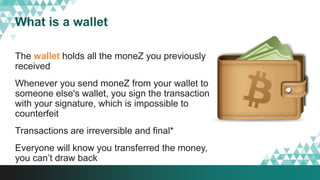 What is a wallet
The wallet holds all the moneZ you previously
received
Whenever you send moneZ from your wallet to
someone else's wallet, you sign the transaction
with your signature, which is impossible to
counterfeit
Transactions are irreversible and final*
Everyone will know you transferred the money,
you can’t draw back
 