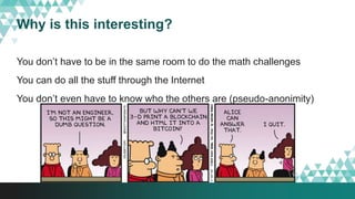 Why is this interesting?
You don’t have to be in the same room to do the math challenges
You can do all the stuff through the Internet
You don’t even have to know who the others are (pseudo-anonimity)
 