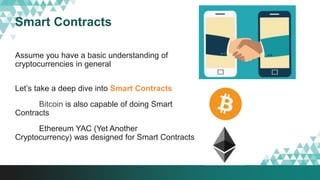 Smart Contracts
Assume you have a basic understanding of
cryptocurrencies in general
Let’s take a deep dive into Smart Contracts
Bitcoin is also capable of doing Smart
Contracts
Ethereum YAC (Yet Another
Cryptocurrency) was designed for Smart Contracts
 