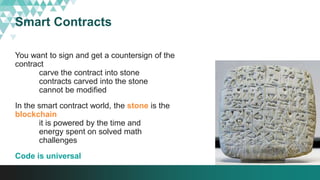 Smart Contracts
You want to sign and get a countersign of the
contract
carve the contract into stone
contracts carved into the stone
cannot be modified
In the smart contract world, the stone is the
blockchain
it is powered by the time and
energy spent on solved math
challenges
Code is universal
 