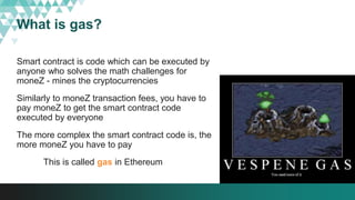 What is gas?
Smart contract is code which can be executed by
anyone who solves the math challenges for
moneZ - mines the cryptocurrencies
Similarly to moneZ transaction fees, you have to
pay moneZ to get the smart contract code
executed by everyone
The more complex the smart contract code is, the
more moneZ you have to pay
This is called gas in Ethereum
 