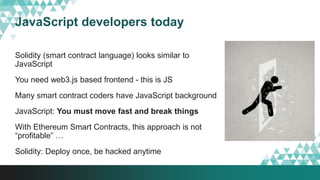 JavaScript developers today
Solidity (smart contract language) looks similar to
JavaScript
You need web3.js based frontend - this is JS
Many smart contract coders have JavaScript background
JavaScript: You must move fast and break things
With Ethereum Smart Contracts, this approach is not
“profitable” …
Solidity: Deploy once, be hacked anytime
 