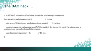 The DAO hack …
// INSECURE --- this is not DAO code, but similar so it is easy to understand
function withdrawBalance() public { // 1st line
uint amountToWithdraw = userBalances[msg.sender]; // 2nd line
require(msg.sender.call.value(amountToWithdraw)()); // 3rd line. At this point, the caller's code is
executed, and can call withdrawBalance again
userBalances[msg.sender] = 0; // 4th line
}
 
