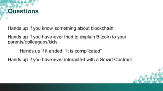 Questions
Hands up if you know something about blockchain
Hands up if you have ever tried to explain Bitcoin to your
parents/colleagues/kids
Hands up if it ended: “it is complicated”
Hands up if you have ever interacted with a Smart Contract
 