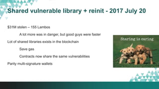 Shared vulnerable library + reinit - 2017 July 20
$31M stolen – 155 Lambos
A lot more was in danger, but good guys were faster
Lot of shared libraries exists in the blockchain
Save gas
Contracts now share the same vulnerabilities
Parity multi-signature wallets
 