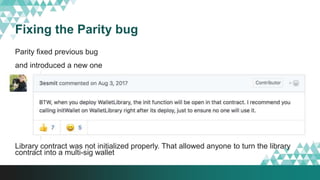 Fixing the Parity bug
Parity fixed previous bug
and introduced a new one
Library contract was not initialized properly. That allowed anyone to turn the library
contract into a multi-sig wallet
 